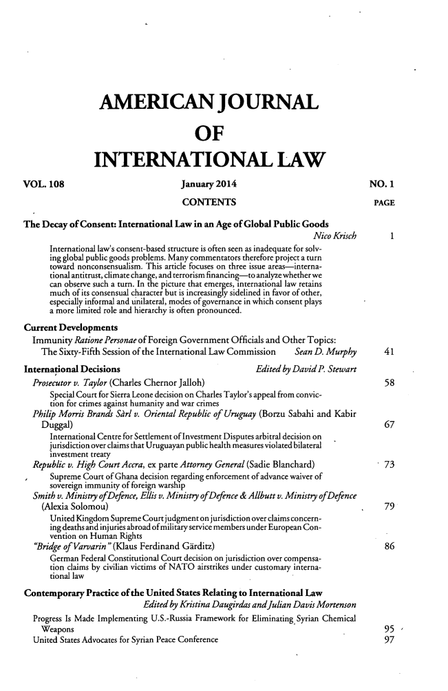 handle is hein.journals/ajil108 and id is 1 raw text is: 









                  AMERICAN JOURNAL


                                         OF

                 INTERNATIONAL LAW

VOL. 108                              January 2014                                 NO. 1

                                      CONTENTS                                      PAGE

The Decay of Consent: International Law in an Age of Global Public Goods
                                                                     Nico Krisch        1
      International law's consent-based structure is often seen as inadequate for solv-
      ing global public goods problems. Many commentators therefore project a turn
      toward nonconsensualism. This article focuses on three issue areas-interna-
      tional antitrust, climate change, and terrorism financing-to analyze whether we
      can observe such a turn. In the picture that emerges, international law retains
      much of its consensual character but is increasingly sidelined in favor of other,
      especially informal and unilateral, modes of governance in which consent plays
      a more limited role and hierarchy is often pronounced.

Current Developments
  Immunity Ratione Personae of Foreign Government Officials and Other Topics:
    The Sixty-Fifth Session of the International Law Commission  Sean D. Murphy       41

International Decisions                                 Edited by David P. Stewart
  Prosecutor v. Taylor (Charles Chernor Jalloh)                                       58
      Special Court for Sierra Leone decision on Charles Taylor's appeal from convic-
      tion for crimes against humanity and war crimes
  Philip Morris Brands Sarl v. Oriental Republic of Uruguay (Borzu Sabahi and Kabir
    Duggal)                                                                           67
      International Centre for Settlement of Investment Disputes arbitral decision on
      jurisdiction over claims that Uruguayan public health measures violated bilateral
      investment treaty
  Republic v. High Court Accra, ex parte Attorney General (Sadie Blanchard)           73
       Supreme Court of Ghana decision regarding enforcement of advance waiver of
       sovereign immunity of foreign warship
  Smith v. Ministry ofDefence, Ellis v. Ministry ofDefence & Allbutt v. Ministry ofDefence
     (Alexia Solomou)                                                            .    79
       United Kingdom Supreme Court judgment on jurisdiction over claims concern-
       ing deaths and injuries abroad ofmilitary service members under European Con-
       vention on Human Rights
   Bridge of Varvarin(Klaus Ferdinand Girditz)                                      86
       German Federal Constitutional Court decision on jurisdiction over compensa-
       tion claims by civilian victims of NATO airstrikes under customary interna-
       tional law

Contemporary Practice of the United States Relating to International Law
                             Edited by Kristina Daugirdas andJulian Davis Mortenson
  Progress Is Made Implementing U.S.-Russia Framework for Eliminating Syrian Chemical
    Weapons                                                                           95
  United States Advocates for Syrian Peace Conference                                 97


