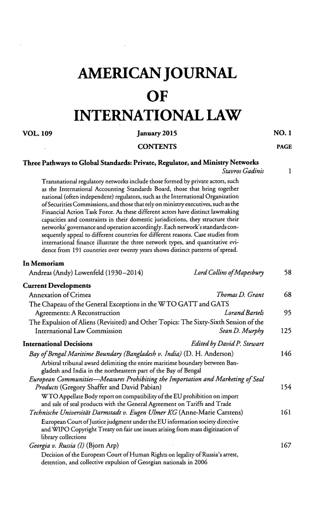handle is hein.journals/ajil109 and id is 1 raw text is: 








                  AMERICAN JOURNAL


                                         OF

                 INTERNATI ONAL LAW

VOL. 109                              January 2015                                 NO. 1

                                      CONTENTS                                      PAGE

Three Pathways to Global Standards: Private, Regulator, and Ministry Networks
                                                                  Stavros Gadinis       I
      Transnational regulatory networks include those formed by private actors, such
      as the International Accounting Standards Board, those that bring together
      national (often independent) regulators, such as the International Organization
      of Securities Commissions, and those that rely on ministry executives, such as the
      Financial Action Task Force. As these different actors have distinct lawmaking
      capacities and constraints in their domestic jurisdictions, they structure their
      networks' governance and operation accordingly. Each network's standards con-
      sequently appeal to different countries for different reasons. Case studies from
      international finance illustrate the three network types, and quantitative evi-
      dence from 191 countries over twenty years shows distinct patterns of spread.

In Memoriam
  Andreas (Andy) Lowenfeld (1930-2014)                   Lord Collins ofMapesbury      58
Current Developments
  Annexation of Crimea                                          Thomas D. Grant       68
  The Chapeau of the General Exceptions in the WTO GATT and GATS
    Agreements: A Reconstruction                                   LorandBartels      95
  The Expulsion of Aliens (Revisited) and Other Topics: The Sixty-Sixth Session of the
    International Law Commission                                 Sean D. Murphy       125
International Decisions                                 Edited by David P. Stewart
  Bay of Bengal Maritime Boundary (Bangladesh v. India) (D. H. Anderson)              146
      Arbitral tribunal award delimiting the entire maritime boundary between Ban-
      gladesh and India in the northeastern part of the Bay of Bengal
  European Communities-Measures Prohibiting the Importation and Marketing of Seal
    Products (Gregory Shaffer and David Pabian)                                       154
      WTO Appellate Body report on compatibility of the EU prohibition on import
      and sale of seal products with the General Agreement on Tariffs and Trade
  Technische Universitdt Darmstadt v. Eugen Ulmer KG (Anne-Marie Carstens)           161
      European Court ofJustice judgment under the EU information society directive
      and WIPO Copyright Treaty on fair use issues arising from mass digitization of
      library collections
  Georgia v. Russia (I) (Bjorn Arp)                                                  167
      Decision of the European Court of Human Rights on legality of Russia's arrest,
      detention, and collective expulsion of Georgian nationals in 2006


