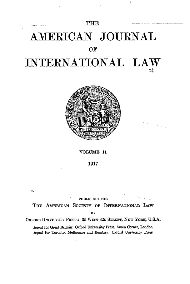 handle is hein.journals/ajil11 and id is 1 raw text is: THE

AMERICAN JOURNAL
OF
INTERNATIONAL LAW
c+

VOLUME 11
1917
PUBLISHED FOR
THE AMERICAN SOCIETY OF INTERNATIONAL LAW
BY
OXFoRI UNhvERsITr PRESS: 35 WEST 32D STREET, NEW YORE:, U.S.A.
Agent for Great Britain: Oxford University Press, Amen Comer, London
Agent for Toronto, Melbourne and Bombay: Oxford University Press



