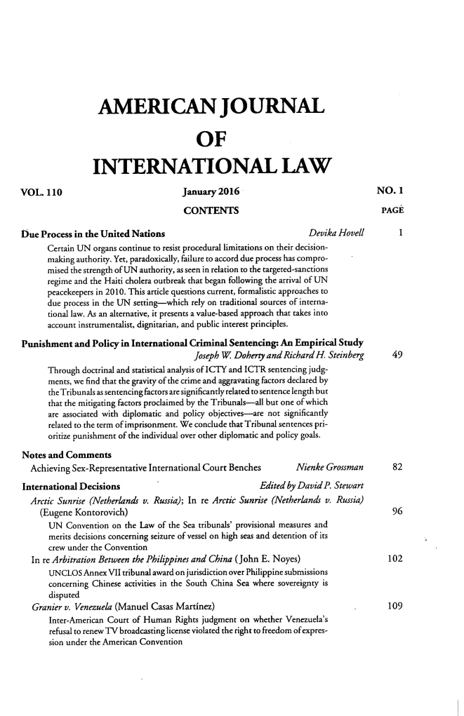 handle is hein.journals/ajil110 and id is 1 raw text is: 








                  AMERICAN JOURNAL


                                          OF

                 INTERNATIONAL LAW

VOL. 110                              January 2016                                   NO. 1

                                       CONTENTS                                       PAGE

Due Process in the United Nations                                    Devika Hovell
       Certain UN organs continue to resist procedural limitations on their decision-
       making authority. Yet, paradoxically, failure to accord due process has compro-
       mised the strength of UN authority, as seen in relation to the targeted-sanctions
       regime and the Haiti cholera outbreak that began following the arrival of UN
       peacekeepers in 2010. This article questions current, formalistic approaches to
       due process in the UN setting-which rely on traditional sources of interna-
       tional law. As an alternative, it presents a value-based approach that takes into
       account instrumentalist, dignitarian, and public interest principles.

Punishment and Policy in International Criminal Sentencing- An Empirical Study
                                         Joseph W Doherty and Richard H. Steinberg      49
       Through doctrinal and statistical analysis of ICTY and ICTR sentencing judg-
       ments, we find that the gravity of the crime and aggravating factors declared by
       the Tribunals as sentencing factors are significantly related to sentence length but
       that the mitigating factors proclaimed by the Tribunals-all but one of which
       are associated with diplomatic and policy objectives-are not significantly
       related to the term of imprisonment. We conclude that Tribunal sentences pri-
       oritize punishment of the individual over other diplomatic and policy goals.

Notes and Comments
  Achieving Sex-Representative International Court Benches     Nienke Grossman       82
  International Decisions                                Edited by David P. Stewart
  Arctic Sunrise (Netherlands v. Russia); In re Arctic Sunrise (Netherlands v. Russia)
     (Eugene Kontorovich)                                                               96
       UN Convention on the Law of the Sea tribunals' provisional measures and
       merits decisions concerning seizure of vessel on high seas and detention of its
       crew under the Convention
   In re Arbitration Between the Philippines and China (John E. Noyes)                 102
       UNCLOS Annex VII tribunal award on jurisdiction over Philippine submissions
       concerning Chinese activities in the South China Sea where sovereignty is
       disputed
   Granier v. Venezuela (Manuel Casas Martinez)                                        109
       Inter-American Court of Human Rights judgment on whether Venezuela's
       refusal to renew TV broadcasting license violated the right to freedom of expres-
       sion under the American Convention



