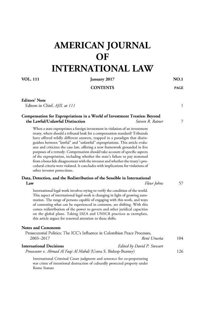 handle is hein.journals/ajil111 and id is 1 raw text is: 









                  AMERICAN JOURNAL


                                         OF


                 INTERNATIONAL LAW

VOL.  111                             January 2017                                 NO.1

                                      CONTENTS                                      PAGE


Editors' Note
  Editors in Chief, AJIL at ] 1]

Compensation   for Expropriations in a World  of Investment Treaties: Beyond
   the Lawful/Unlawful  Distinction                            Steven R. Ratner         7
      When  a state expropriates a foreign investment in violation of an investment
      treaty, where should a tribunal look for a compensation standard? Tribunals
      have offered wildly different answers, trapped in a paradigm that distin-
      guishes between lawful and unlawful expropriations. This article evalu-
      ates and criticizes the case law, offering a new framework grounded in five
      purposes of a remedy. Compensation should take account of specific aspects
      of the expropriation, including whether the state's failure to pay stemmed
      from a bona fide disagreement with the investor and whether the treaty's pro-
      cedural criteria were violated. It concludes with implications for violations of
      other investor protections.

Data, Detection, and  the Redistribution of the Sensible in International
   Law                                                              Fleur Johns        57
      International legal work involves trying to verify the condition of the world.
      This aspect of international legal work is changing in light of growing auto-
      mation. The range of persons capable of engaging with this work, and ways
      of contesting what can be experienced in common, are shifting. With this
      comes redistribution of the power to govern and other juridical capacities
      on the global plane. Taking IAEA and UNHCR  practices as exemplars,
      this article argues for renewed attention to these shifts.

Notes and  Comments
  Prosecutorial Politics: The ICC's Influence in Colombian Peace Processes,
     2003-2017                                                    Rend Uruehia        104

International Decisions                              Edited by David P Stewart
  Prosecutor v. Ahmad Al Faqi Al Mahdi (Uzma S. Bishop-Burney)                        126
      International Criminal Court judgment and sentence for co-perpetrating
      war crime of intentional destruction of culturally protected property under
      Rome  Statute


