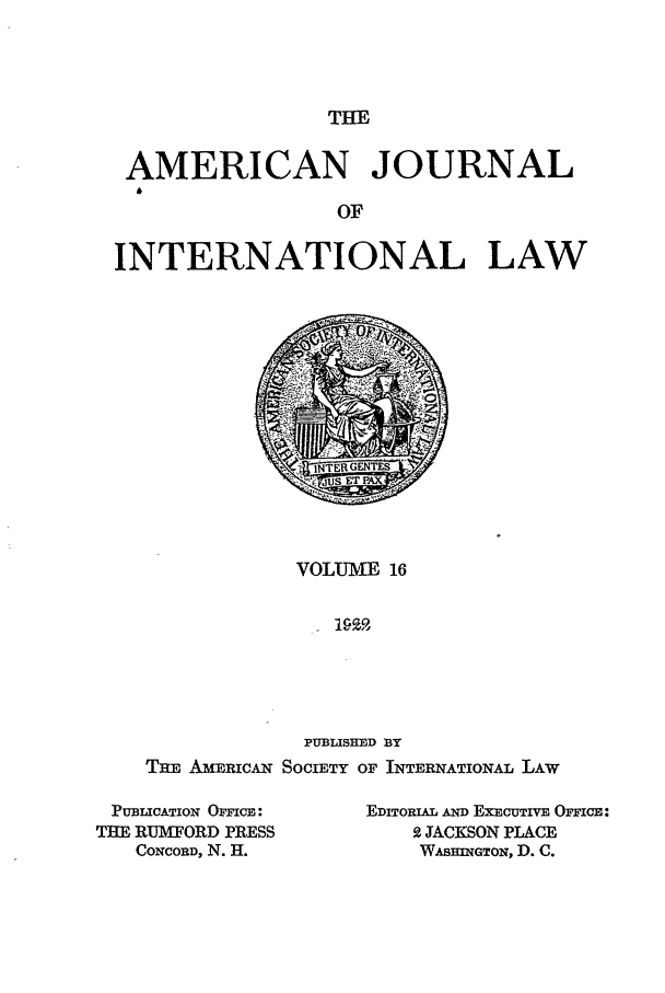 handle is hein.journals/ajil16 and id is 1 raw text is: THE

AMERICAN JOURNAL
OF
INTERNATIONAL LAW

VOLUME 16
PUBLISHED BY
TI AMERICAN SOCIETY OF INTERNATIONAL LAW

PUBLICATION OCFICIE:
THE RUMffORD PRESS
CONCORD, N. H.

EDITORIAL AND EXECUTIVE OFICE:
2 JACKSON PLACE
WA HiNGTON, D. C.


