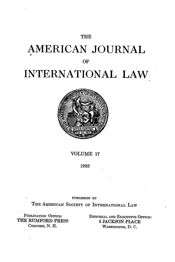 handle is hein.journals/ajil17 and id is 1 raw text is: THE

AMERICAN JOURNAL
OF
INTERNATIONAL LAW.

VOLUME 17
1923
PUBLISHED BY
THE AMERICAN SOCIETY OF INTERNATIONAL LAW

PUBLICATION OFFICE:
THE RUMFORD PRESS
CONCORD, N. H.

EDITORIAL AND EXECUTIVE OFFICE:
2 JACKSON PLACE
WASHINGTON, D. C.


