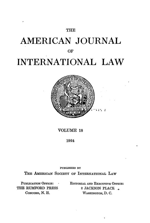 handle is hein.journals/ajil18 and id is 1 raw text is: THE

AMERICAN JOURNAL
OF
INTERNATIONAL LAW

VOLUME 18
1924
PUBLISHED BY
THE AnM RICAN SOCIETY OF INTERNATIONAL LAW

PUBLICATION OFFICE:
THE RUMFORD PRESS
CONCORD, N. H.

EDITORIAL AND EXECUTIVE OFFCE:
9 JACKSON PLACE
WASHInGTON, D. C.


