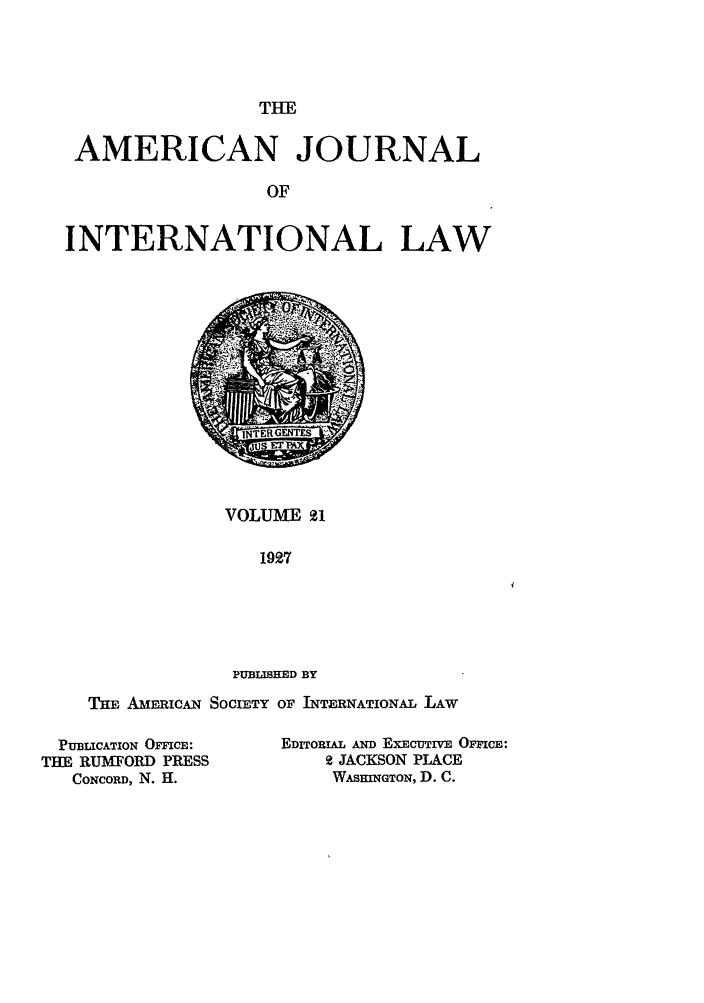 handle is hein.journals/ajil21 and id is 1 raw text is: THE

AMERICAN JOURNAL
OF
INTERNATIONAL LAW

VOLUME 21
1927
PUBLISHED BY

THE AmERICAN SOCIETY OF INTERNATIONAL LAW

PUBLICATION OFICE:
THE RUMFORD PRESS
CONCORD, N. H.

EDITORIAL AND EXECUTIVE OFFCE:
2 JACKSON PLACE
WASIINGTON, D. C.


