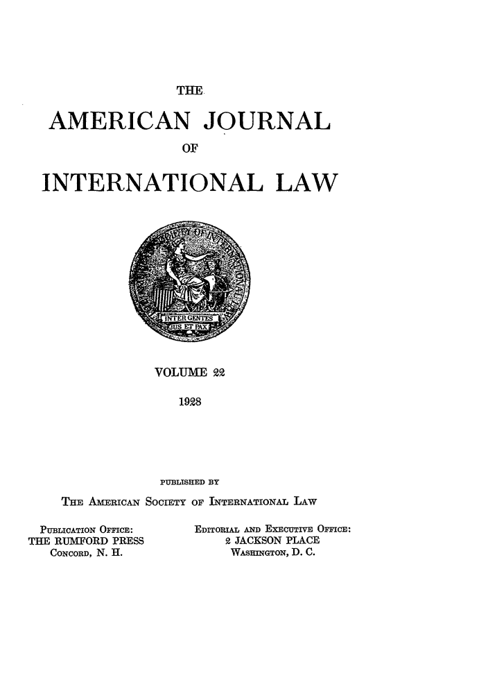 handle is hein.journals/ajil22 and id is 1 raw text is: THE

AMERICAN JOURNAL
OF
INTERNATIONAL LAW

VOLUME 99
1928
PUBLISHED BY

THE AmERICAN SOCIETY OF INTERNATIONAL LAw

PUBLICATION OFFICE:
THE RUMFORD PRESS
CONCORD, N. H.

EDITORIAL AND EXECUTIVE OFFICE:
2 JACKSON PLACE
WASHINGTON, D. C.


