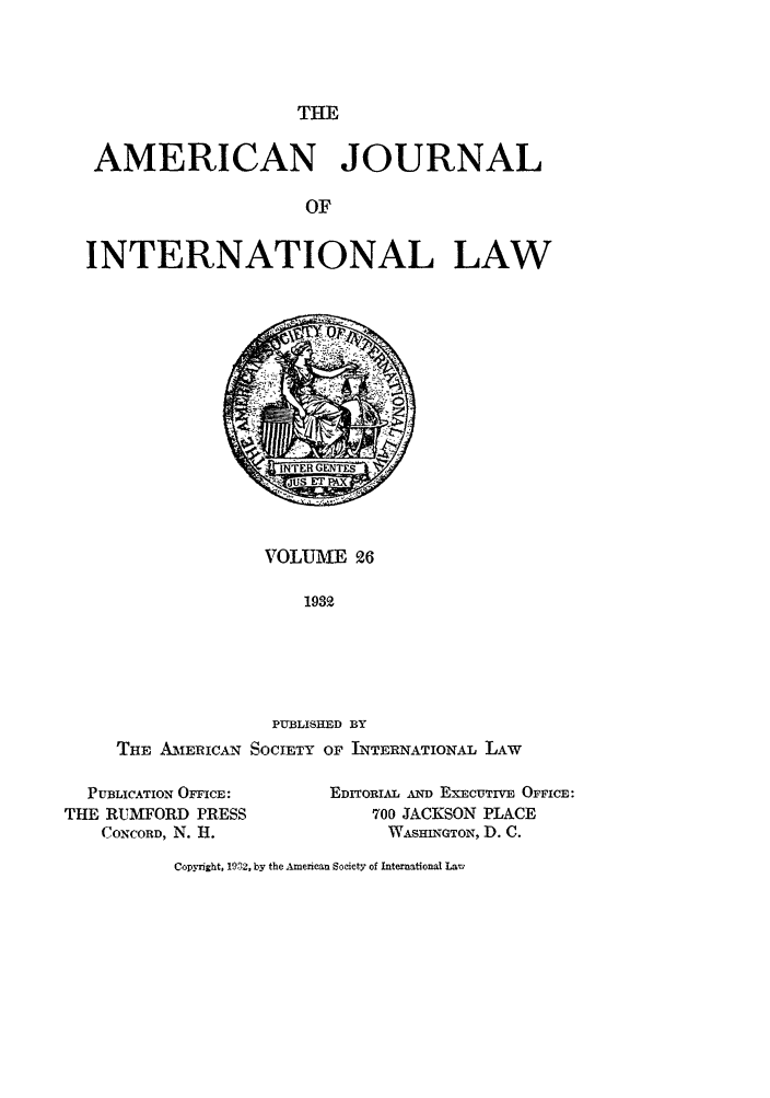 handle is hein.journals/ajil26 and id is 1 raw text is: THE

AMERICAN JOURNAL
OF
INTERNATIONAL LAW

VOLUME 26
1932

PUBLISHED BY
THE AM1ERICAN SOCIETY OF INTERNATIONAL LAW
PUBLICATION OFFICE:        EDITORIA. AND EXECUTIVE OFFICE:
THE RUMFORD PRESS                 700 JACKSON PLACE
CONCORD, N. H.                  WA.SHINGTON, D. C.

Copyright, 1932, by the American Society of International Larl


