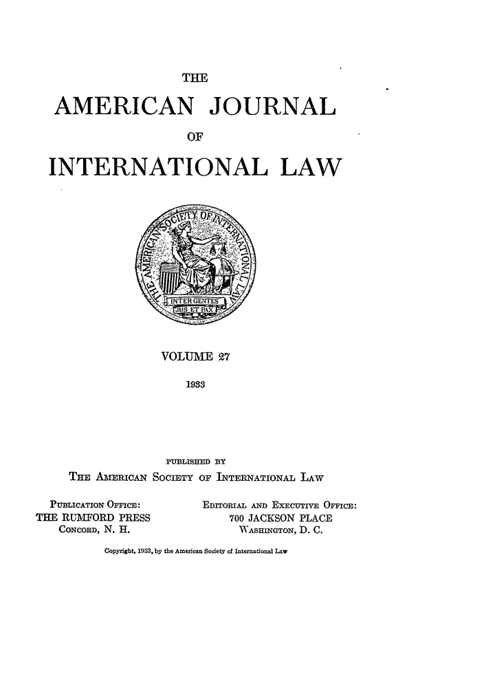 handle is hein.journals/ajil27 and id is 1 raw text is: THE

AMERICAN JOURNAL
OF
INTERNATIONAL LAW

VOLUME 27
1933
PUBLISHED BY
THE AmERICAN SOCIETY OF INTERNATIONAL LAW

PUBLICATION OFFICE:
THE RUMFORD PRESS
CONCORD, N. H.

EDITORIAL AND EXECUTIVE OFFICE:
700 JACKSON PLACE
WVASHINGTON, D. C.

Copyright, 1933, by the American Society of International Law


