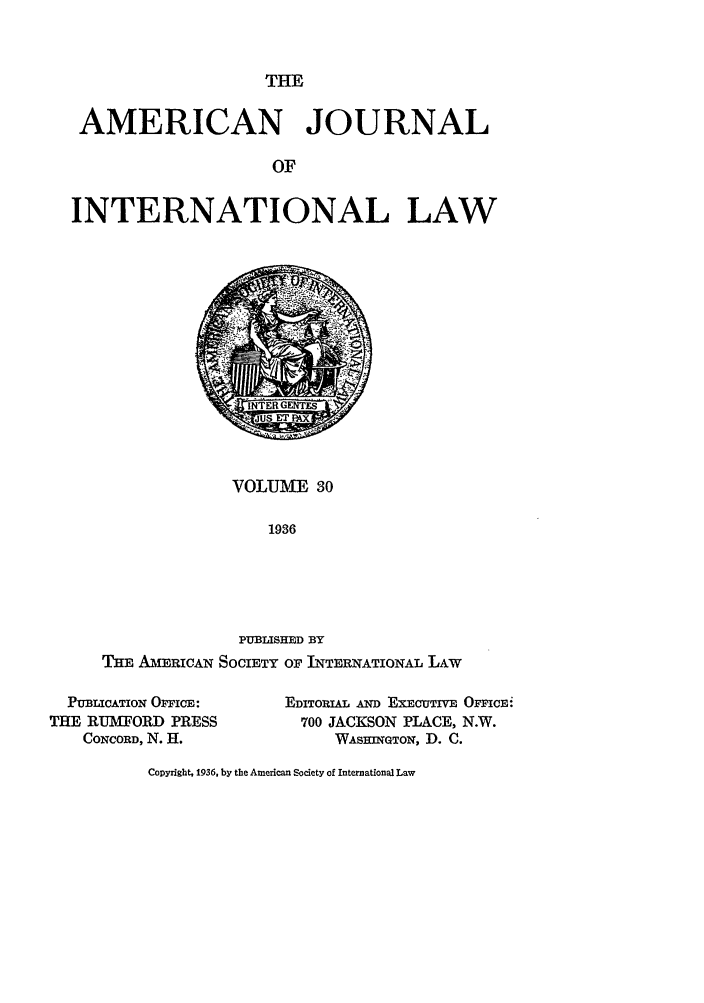 handle is hein.journals/ajil30 and id is 1 raw text is: THE

AMERICAN JOURNAL
OF
INTERNATIONAL LAW

VOLUME 30
1936

PUBLISHED BY
THE AMI-ERICAN SOCIETY OF INTERNATIONAL LAW
PUBLICATION OPFICE:        EDITORIAL AND EXECUTIVE OFFICEi
THE RUMTORD PRESS              700 JACKSON PLACE, N.W.
CONCORD, N. H.                 WAsBJnQtON, D. C.

CoDyright, 1936, by the American Society of International Law


