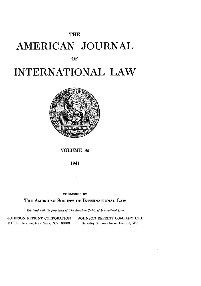 handle is hein.journals/ajil35 and id is 1 raw text is: THE
AMERICAN JOURNAL
OF
INTERNATIONAL LAW

VOLUME 35
1941
PUBLISHED BY
THE AmERICAN SociETY OF IINTERNATIONAL LAW

Reprinted with the permission of The American Society of International Law
JOHNSON REPRINT CORPORATION               JOHNSON REPRINT COMPANY LTD.
111 Fifth Avenue, New York, N.Y. 10003      Berkeley Square House, London, W.1


