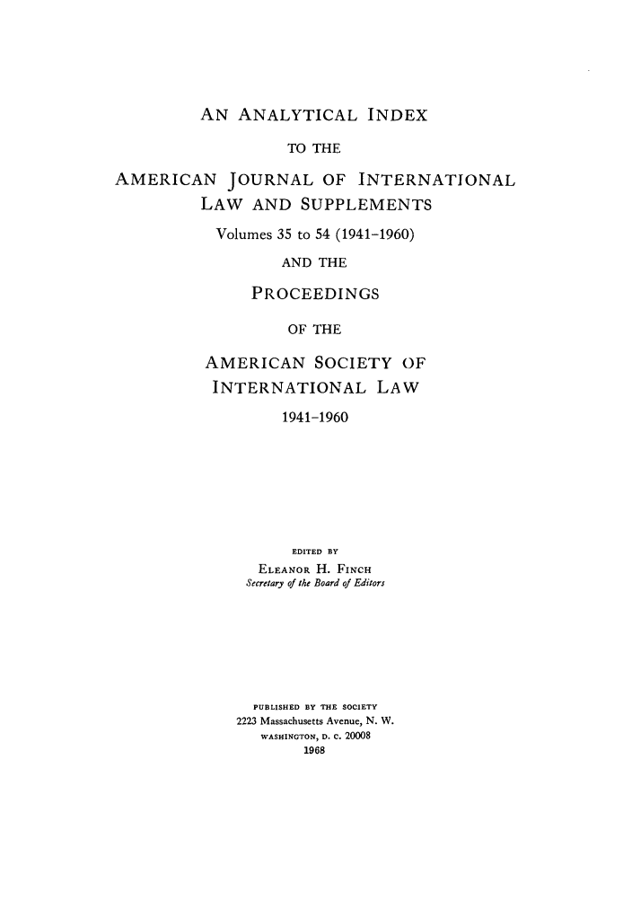 handle is hein.journals/ajil3554 and id is 1 raw text is: AN ANALYTICAL INDEX

TO THE
AMERICAN       JOURNAL OF INTERNATIONAL
LAW AND SUPPLEMENTS
Volumes 35 to 54 (1941-1960)
AND THE
PROCEEDINGS
OF THE
AMERICAN SOCIETY OF
INTERNATIONAL LAW
1941-1960
EDITED BY
ELEANOR H. FINCH
Secretary of the Board of Editors
PUBLISHED BY THE SOCIETY
2223 Massachusetts Avenue, N. W.
WASHINGTON, D. C. 20008
1968


