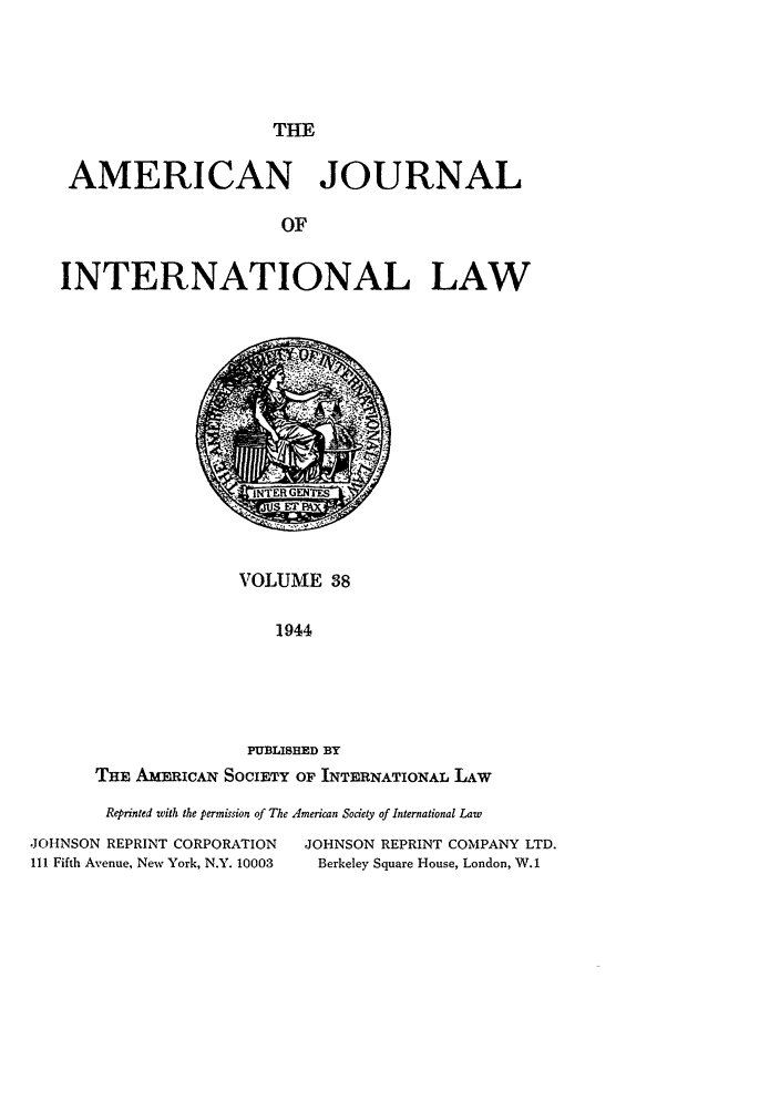 handle is hein.journals/ajil38 and id is 1 raw text is: THE
AMERICAN JOURNAL
OF
INTERNATIONAL LAW

VOLUME 38
1944
PUBLISHED BY
THE AMERICAN SOCIETY OF INTERNATIONAL LAW

Reprinted with the permission of The American Society of International Law
,JOHNSON REPRINT CORPORATION              JOHNSON REPRINT COMPANY LTD.
111 Fifth Avenue, New York, N.Y. 10003      Berkeley Square House, London, W.1


