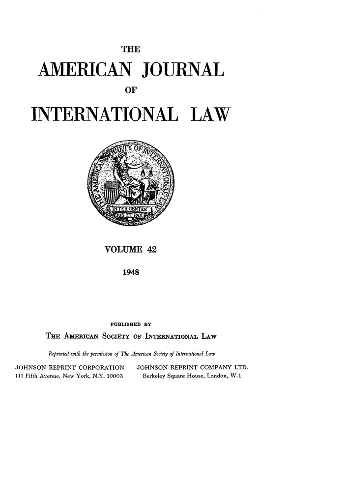 handle is hein.journals/ajil42 and id is 1 raw text is: THE

AMERICAN JOURNAL
OF
INTERNATIONAL LAW

VOLUME 42
1948
PUBLISHED BY
THE Aiac.MAN SOCIETY OF INTERNATIONAL LAW

Reprinted with the permission of The American Society of International Law
JOHNSON REPRINT CORPORATION               JOHNSON REPRINT COMPANY LTD.
III Fifth Avenue, New York, N.Y. 10003      Berkeley Square House, London, W.1


