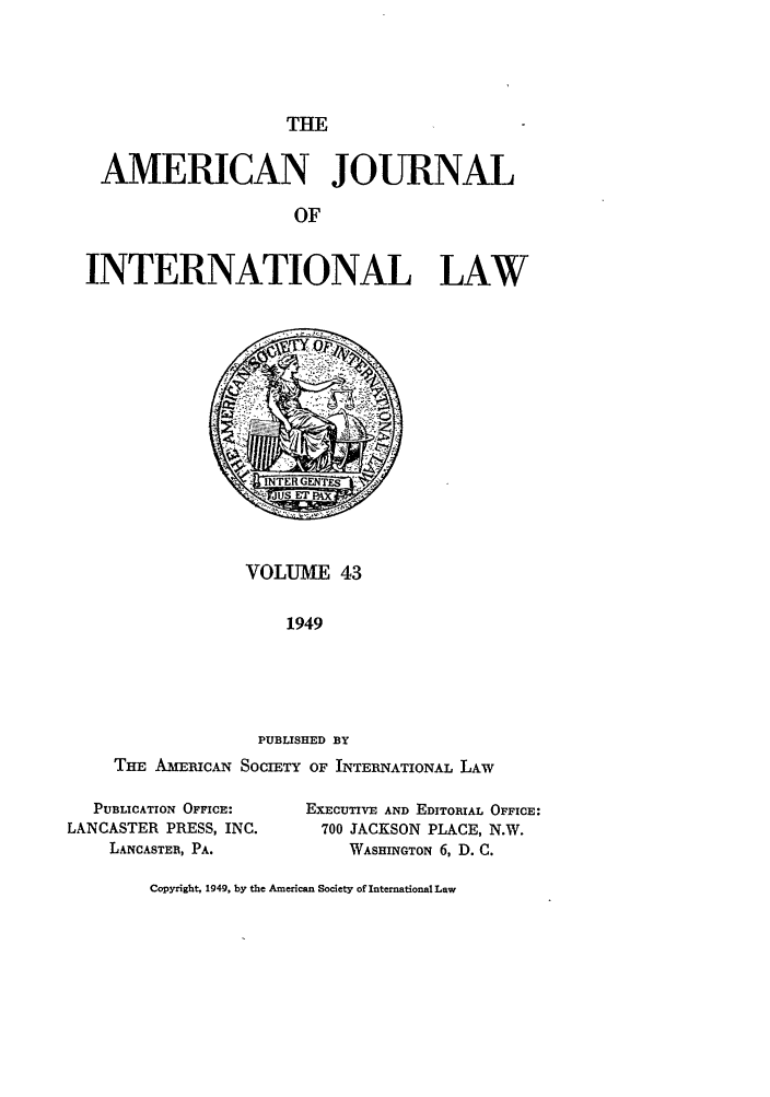 handle is hein.journals/ajil43 and id is 1 raw text is: THE
AMERICAN JOURNAL
OF
INTERNATIONAL LAW

VOLUME 43
1949
PUBLISHED BY
THE AMERICAN SOCIETY OF INTERNATIONAL LAw
PUBLICATION OFFICE:       ExECUTIVE AND EDITORIAL OFFICE:
LANCASTER PRESS, INC.          700 JACKSON PLACE, N.W.
LANCASTER, PA.                WASHINGTON 6, D. C.
Copyright, 1949, by the American Society of International Law


