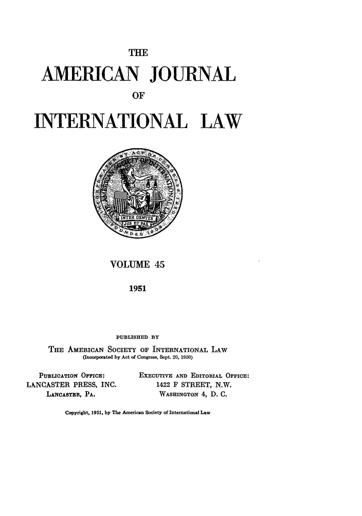 handle is hein.journals/ajil45 and id is 1 raw text is: THE

AMERICAN JOURNAL
OF
INTERNATIONAL LAW

VOLUME 45
1951
PUBLISHED BY
Tim AMERICAN SOCIETY OF INTERNATIONAL LAW
(Incorporated by Act of Congress, Sept. 20, 1950)

PUBLICATION OFFICE:
LANCASTER PRESS, INC.
LANCASTER, PA.

EXECUTIVE AND EDITORIAL OFFICE:
1422 F STREET, N.W.
WASHINGTON 4, D. C.

Copyright, 1951, by The American Society of International Law


