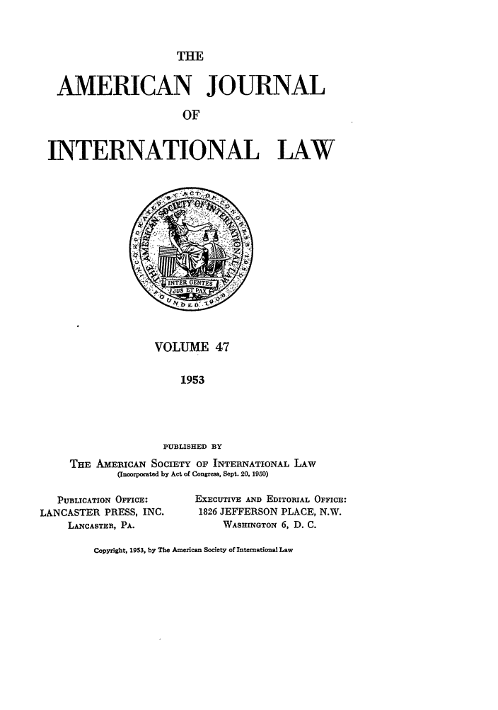 handle is hein.journals/ajil47 and id is 1 raw text is: THE

AMERICAN JOURNAL
OF
INTERNATIONAL LAW

VOLUME 47
1953
PUBLISHED BY
THE AMERICAN SOCIETY OF INTERNATIONAL LAW
(Incorporated by Act of Congress, Sept. 20, 1950)

PUBLICATION OMCE:
LANCASTER PRESS, INC.
LANCASTER, PA.

EXECUTIVE AND EDITORIAL OFFICE:
1826 JEFFERSON PLACE, N.W.
WASHINGTON 6, D. C.

Copyright, 1953, by The American Society of International Law


