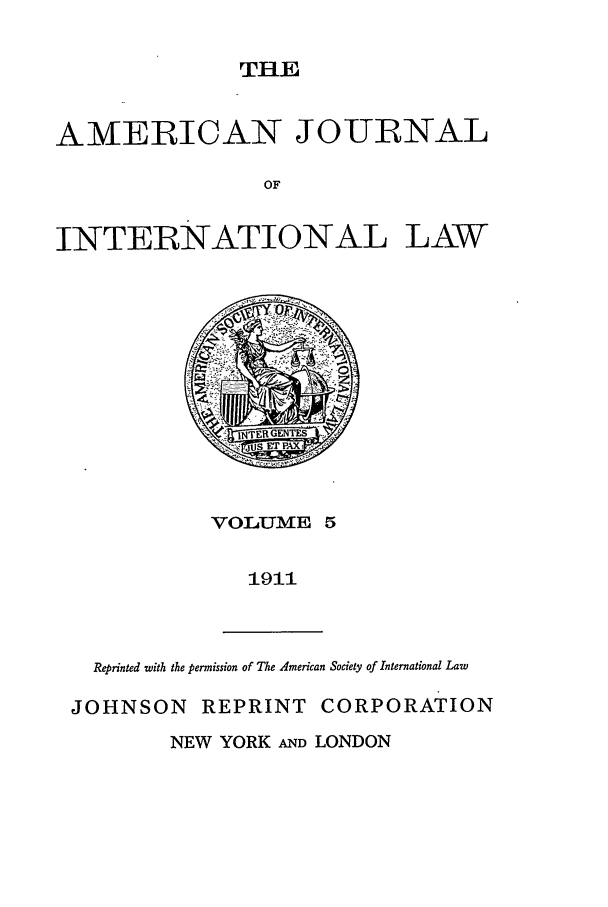 handle is hein.journals/ajil5 and id is 1 raw text is: THBE

AMERICAN JOURNAL
OF
INTERNATIONAL LAW

VO1LUME 5

1911

Reprinted with the permission of The American Society of International Law
JOHNSON REPRINT CORPORATION
NEW YORK AND LONDON


