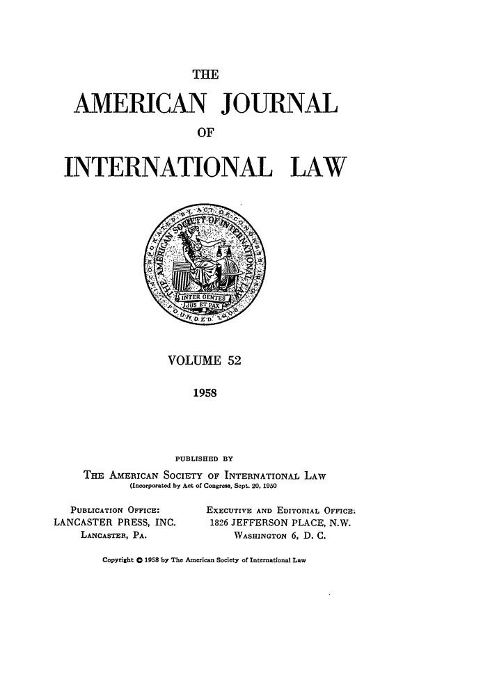 handle is hein.journals/ajil52 and id is 1 raw text is: THE

AMERICAN JOURNAL
OF
INTERNATIONAL LAW

VOLUME 52
1958
PUBLISHED BY
THE AMERICAN SOCIETY OF INTERNATIONAL LAW
(Incorporated by Act of Congress, Sept. 20, 1950

PUBLICATION OFFICE:
LANCASTER PRESS, INC.
LANCASTER, PA.

EXECUTIVE AND EDITORIAL OFFICE;
1826 JEFFERSON PLACE, N.W.
WASHINGTON 6, D. C.

Copyright 0 1958 by The American Society of International Law



