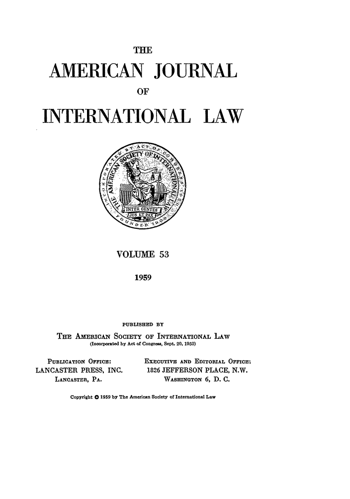 handle is hein.journals/ajil53 and id is 1 raw text is: THE

AMERICAN JOURNAL
OF
INTERNATIONAL LAW

VOLUME 53
1959
PUBLISHED BY
TE AMRicAN SocIETY OF INTERNATIONAL LAw
(Incorporated by Act of Congress, Sept. 20, 1950)

PUBLICATION OFFICE:
LANCASTER PRESS, INC.
LANCASTER, PA.

EXECUTIVE AND EDITORIAL OFFICE:
1826 JEFFERSON PLACE, N.W.
WASHINGTON 6, D. C.

Copyright 0 1959 by The American Society of International Law


