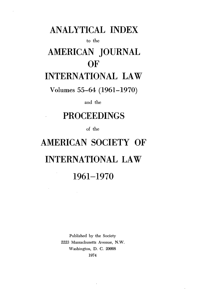 handle is hein.journals/ajil5564 and id is 1 raw text is: ANALYTICAL INDEX
to the
AMERICAN JOURNAL
OF
INTERNATIONAL LAW
Volumes 55-64 (1961-1970)
and the
PROCEEDINGS
of the
AMERICAN SOCIETY OF
INTERNATIONAL LAW
1961-1970
Published by the Society
2223 Massachusetts Avenue, N.W.
Washington, D. C. 20008
1974



