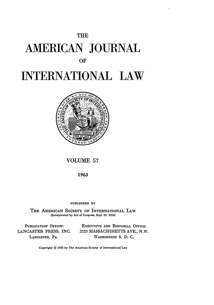 handle is hein.journals/ajil57 and id is 1 raw text is: THE

AMERICAN JOURNAL
OF
INTERNATIONAL LAW

VOLUME 57
1963
PUBLISHED BY

THE AMERICAN SOCIETY OF INTERNATIONAL LAw
(Incorporated by Act of Congress, Sept. 20, 1950)

PUBLICATION OFFICE:
LANCASTER PRESS, INC.
LANCASTER, PA.

EXECUTIVE AND EDITORIAL OFFICE:
2223 MASSACHUSETTS AVE., N.W.
WASHINGTON 8, D. C.

Copyright @ 1963 by The American Society of International Law


