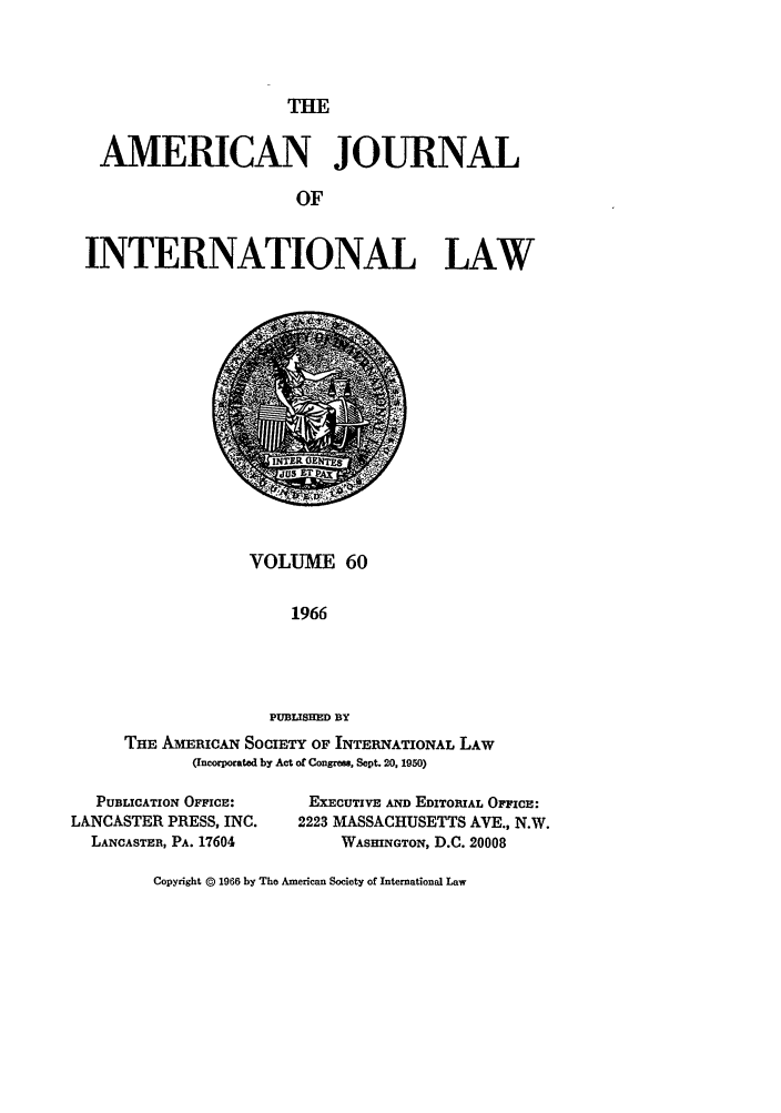 handle is hein.journals/ajil60 and id is 1 raw text is: THE

AMERICAN JOURNAL
OF
INTERNATIONAL LAW

VOLUME 60
1966
PUBLISHED BY
THE AMERICAN SOCIETY OF INTERNATIONAL LAW
(Incorporated by Act of Congress, Sept. 20, 1950)

PUBLICATION OFFICE:
LANCASTER PRESS, INC.
LANCASTER, PA. 17604

EXEcUTIvE AND EDITORIAL OFFICE:
2223 MASSACHUSETTS AVE., N.W.
WASHINGTON, D.C. 20008

Copyright @ 1966 by The American Society of International Law


