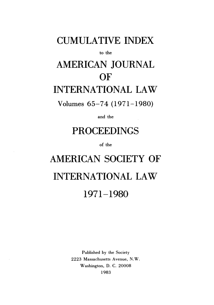 handle is hein.journals/ajil6574 and id is 1 raw text is: CUMULATIVE INDEX
to the
AMERICAN JOURNAL
OF
INTERNATIONAL LAW
Volumes 65-74 (1971-1980)
and the
PROCEEDINGS
of the
AMERICAN SOCIETY OF
INTERNATIONAL LAW
1971-1980
Published by the Society
2223 Massachusetts Avenue, N.W.
Washington, D. C. 20008
1983


