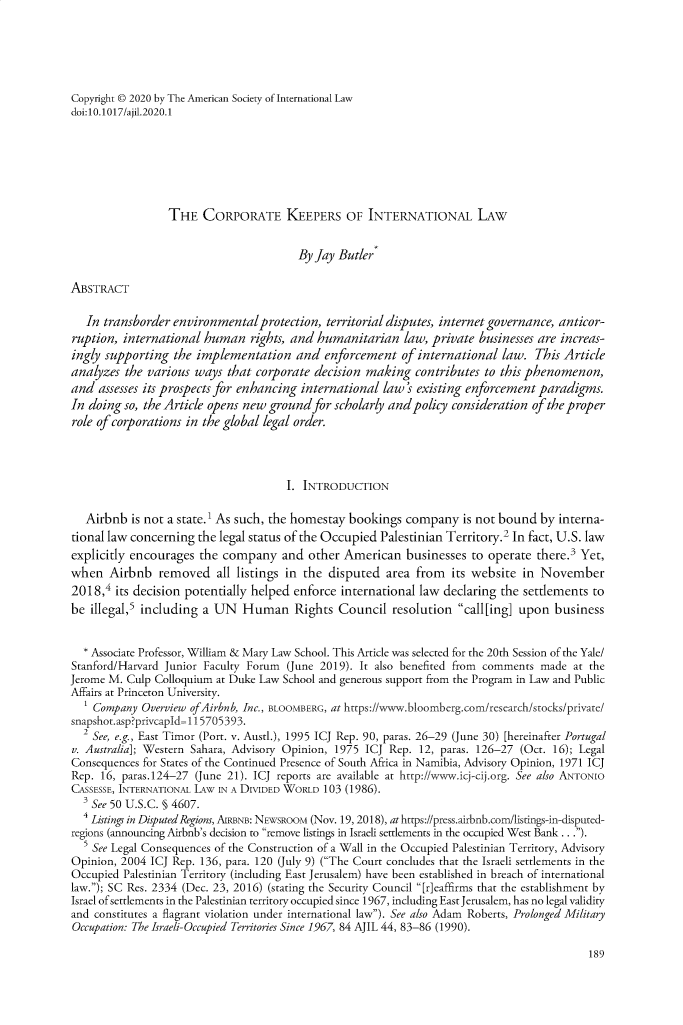 handle is hein.journals/ajil9114 and id is 222 raw text is: 





Copyright © 2020 by The American Society of International Law
doi: 10. 1017/ajil.2020.1







                 THE   CORPORATE KEEPERS OF INTERNATIONAL LAW


                                        By Jay Butlers

ABSTRACT

   In transborder environmentalprotection,   territorial disputes, internet governance, anticor-
ruption, international  human   rights, and humanitarian   law, private businesses are increas-
ingly supporting  the implementation and enforcement of international law. This Article
analyzes  the various ways  that corporate decision making   contributes to this phenomenon,
and  assesses its prospects for enhancing international law's existing enforcement paradigms.
In doing so, the Article opens new ground  for scholarly and policy consideration of the proper
role of corporations in the global legal order.




                                      I. INTRODUCTION

   Airbnb  is not a state.' As such, the homestay bookings company   is not bound  by interna-
tional law concerning the legal status of the Occupied Palestinian Territory.2 In fact, U.S. law
explicitly encourages  the company   and  other American   businesses  to operate there.3 Yet,
when   Airbnb   removed   all listings in the disputed  area from  its website  in November
2018,`  its decision potentially helped enforce international law declaring the settlements to
be  illegal,5 including a UN  Human Rights Council resolution call[ing] upon business


  * Associate Professor, William & Mary Law School. This Article was selected for the 20th Session of the Yale/
Stanford/Harvard Junior Faculty Forum (June 2019). It also benefited from comments made  at the
Jerome M. Culp Colloquium at Duke Law School and generous support from the Program in Law and Public
Affairs at Princeton University.
    Company  Overview ofAirbnb, Inc., BLOOMBERG, at https://www.bloomberg.com/research/stocks/private/
snapshot.asp?privcapld=115705393.
  2 See, e.g., East Timor (Port. v. Austl.), 1995 ICJ Rep. 90, paras. 26-29 (June 30) [hereinafter Portugal
v. Australia]; Western Sahara, Advisory Opinion, 1975 ICJ Rep. 12, paras. 126-27 (Oct. 16); Legal
Consequences for States of the Continued Presence of South Africa in Namibia, Advisory Opinion, 1971 ICJ
Rep. 16, paras.124-27 (June 21). ICJ reports are available at http://www.icj-cij.org. See also ANTONIO
CASSESSE, INTERNATIONAL LAW IN A DIVIDED WORLD 103 (1986).
  3 See 50 U.S.C. § 4607.
  4 Listings in Disputed Regions, AIRBNB: NEWSROOM (Nov. 19, 2018), at https://press.airbnb.com/listings-in-disputed-
regions (announcing Airbnb's decision to remove listings in Israeli settlements in the occupied West Bank ...).
  5 See Legal Consequences of the Construction of a Wall in the Occupied Palestinian Territory, Advisory
Opinion, 2004 ICJ Rep. 136, para. 120 (July 9) (The Court concludes that the Israeli settlements in the
Occupied Palestinian Territory (including East Jerusalem) have been established in breach of international
law.); SC Res. 2334 (Dec. 23, 2016) (stating the Security Council [r]eaffirms that the establishment by
Israel of settlements in the Palestinian territory occupied since 1967, including East Jerusalem, has no legal validity
and constitutes a flagrant violation under international law). See also Adam Roberts, Prolonged Military
Occupation: The Israeli-Occupied Territories Since 1967, 84 AJIL 44, 83-86 (1990).


189



