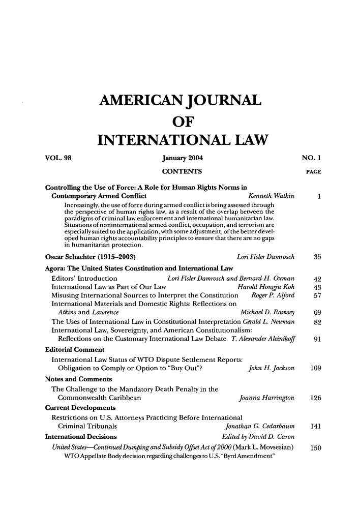 handle is hein.journals/ajil98 and id is 3 raw text is: AMERICAN JOURNAL
OF
INTERNATIONAL LAW

VOL. 98

January 2004
CONTENTS

Controlling the Use of Force: A Role for Human Rights Norms in
Contemporary Armed Conflict                                Kenneth Watkin
Increasingly, the use of force during armed conflict is being assessed through
the perspective of human fights law, as a result of the overlap between the
paradigms of criminal law enforcement and international humanitarian law.
Situations of noninternational armed conflict, occupation, and terrorism are
especially suited to the application, with some adjustment, of the better devel-
oped human rights accountability principles to ensure that there are no gaps
in humanitarian protection.

Oscar Schachter (1915-2003)

Lori Fisler Damrosch

Agora: The United States Constitution and International Law
Editors' Introduction             Lori Fisler Damrosch and Bernard H. Oxman
International Law as Part of Our Law                  Harold Hongju Koh
Misusing International Sources to Interpret the Constitution  Roger P. Alford
International Materials and Domestic Rights: Reflections on
Atkins and Lawrence                                  Michael D. Ramsey
The Uses of International Law in Constitutional Interpretation Gerald L. Neuman
International Law, Sovereignty, and American Constitutionalism:
Reflections on the Customary International Law Debate T. Alexander Aleinikoff
Editorial Comment
International Law Status of WTO Dispute Settlement Reports:
Obligation to Comply or Option to Buy Out?           John H. Jackson
Notes and Comments
The Challenge to the Mandatory Death Penalty in the
Commonwealth Caribbean                               Joanna Harrington
Current Developments
Restrictions on U.S. Attorneys Practicing Before International
Criminal Tribunals                              Jonathan G. Cedarbaum
International Decisions                            Edited by David D. Caron
United States-Continued Dumping and Subsidy Offset Act of 2000 (Mark L. Movsesian)
WTO Appellate Body decision regarding challenges to U.S. Byrd Amendment

NO. 1
PAGE


