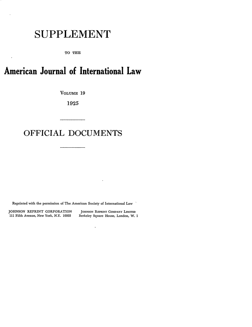 handle is hein.journals/ajils19 and id is 1 raw text is: SUPPLEMENT
TO THE
American Journal of International Law

VOLUME 19
1925

OFFICIAL DOCUMENTS

Reprinted with the permission of The American Society of International Law
JOHNSON REPRINT CORPORATION             JOHNSON REPRINT COMPANY LIMITED
III Fifth Avenue, New York, N.Y. 10003  Berkeley Square House, London, W. 1


