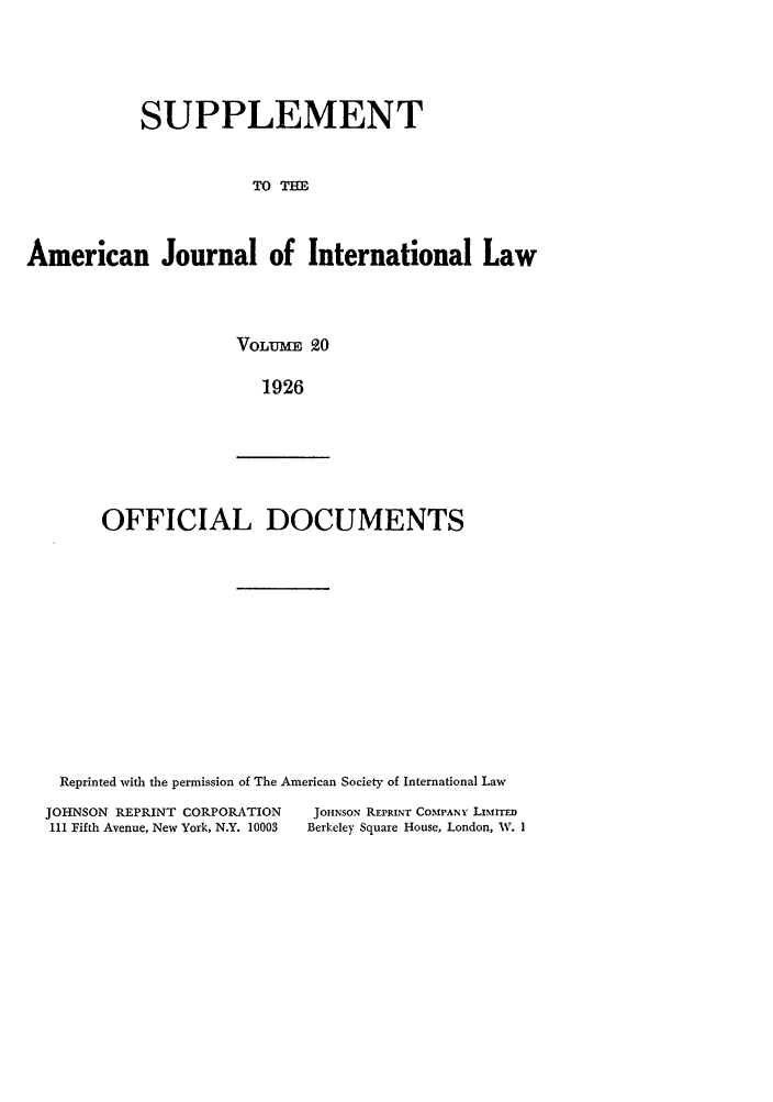 handle is hein.journals/ajils20 and id is 1 raw text is: SUPPLEMENT
TO T=E
American Journal of International Law

VOLUME 20
1926

OFFICIAL DOCUMENTS

Reprinted with the permission of The American Society of International Law

JOHNSON REPRINT CORPORATION
111 Fifth Avenue, New York, N.Y. 10003

JOHNSON PFPRINT COMPANY LIMInED
Berkeley Square House, London, W. I


