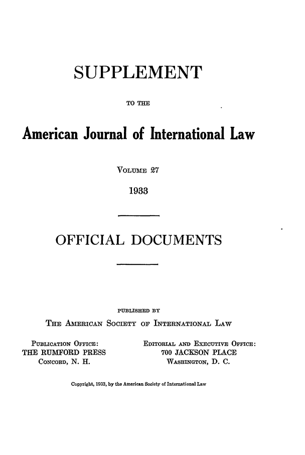 handle is hein.journals/ajils27 and id is 1 raw text is: SUPPLEMENT
TO THE
American Journal of International Law

VOLUME 27
1933

OFFICIAL DOCUMENTS

PUBLISHED BY
THE A micAN SOCIETY OF INTERNATIONAL LAW

PUBLICATION OFFICE:
THE RUMFORD PRESS
CONCORD, N. H.

EDITORIAL AND EXECUTIVE OFFICE:
700 JACKSON PLACE
WASHINGTON, D. C.

Copyright, 1933, by the American Society of International Law


