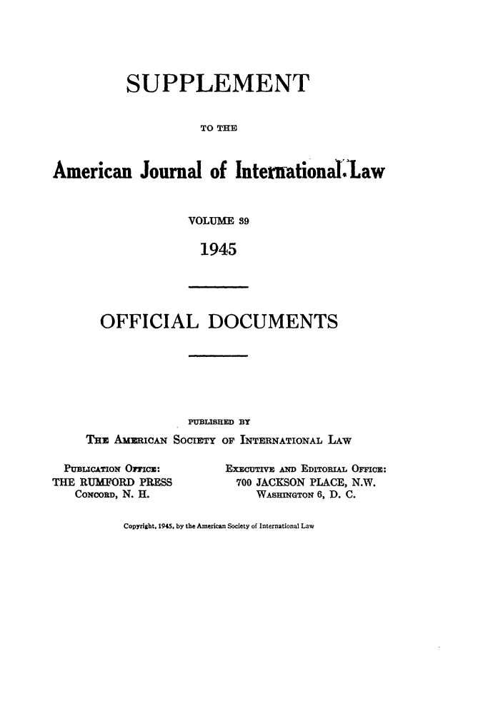 handle is hein.journals/ajils39 and id is 1 raw text is: SUPPLEMENT
TO THE
American Journal of Intemational-Law

VOLUME 89
1945

OFFICIAL DOCUMENTS

PUBLISHED BY
THE AmuicAN SOCIETY OF INTERNATIONAL LAw

PUBLICATION Orneo:
THE RUMORD PRESS
COmoORD, N. H.

EXECTIVE AND EDITORIAL OMCICE:
700 JACKSON PLACE, N.W.
WASHINGTON 6, D. C.

Copyright, 1945. by the American Society of International Law


