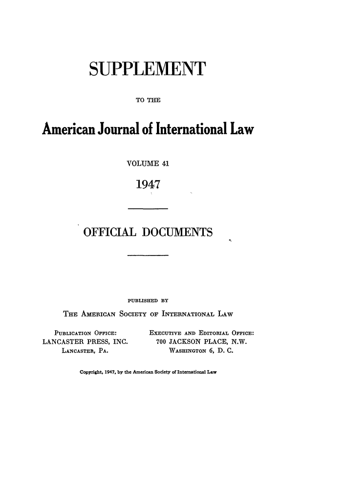 handle is hein.journals/ajils41 and id is 1 raw text is: SUPPLEMENT
TO T
American Journal of International Law

VOLUME 41
1947

OFFICIAL DOCUMENTS

PUBLISHED BY
THE AiimucAN SOCIETY OF INTERNATIONAL LAW

PUBLICATION OFFICE:
LANCASTER PRESS, INC.
LANCASTER, PA.

EXECUTIVE AND EDITORIAL OFFICE:
700 JACKSON PLACE, N.W.
WASHINGTON 6, D. C.

Copyright, 1947, by the American Society of International Law



