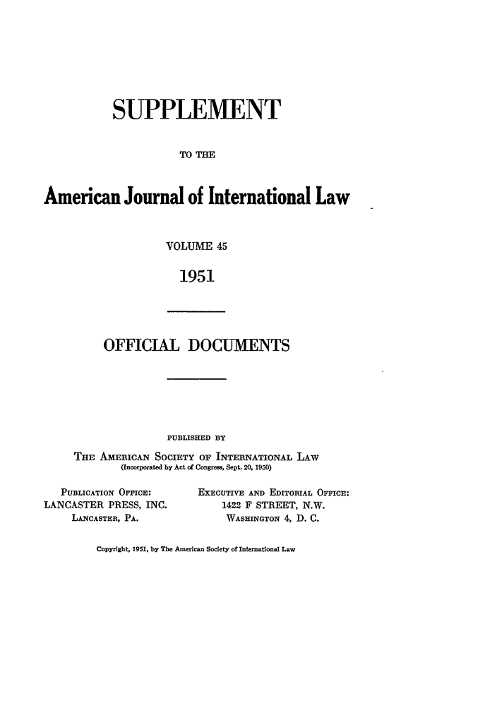handle is hein.journals/ajils45 and id is 1 raw text is: SUPPLEMENT
TO T
American Journal of International Law

VOLUME 45
1951

OFFICIAL DOCUMENTS

PUBLISHED BY
THE AmEmCAN SOCIETY OF INTERNATIONAL LAW
(Incorporated by Act of Congress, Sept. 20, 1950)

PUBLICATION OFFICE:
LANCASTER PRESS, INC.
LANCASTER, PA.

EXECUTIVE AND EDITORIAL OFFICE:
1422 F STREET, N.W.
WASHINGTON 4, D. C.

Copyright, 1951, by The American Society of International Law



