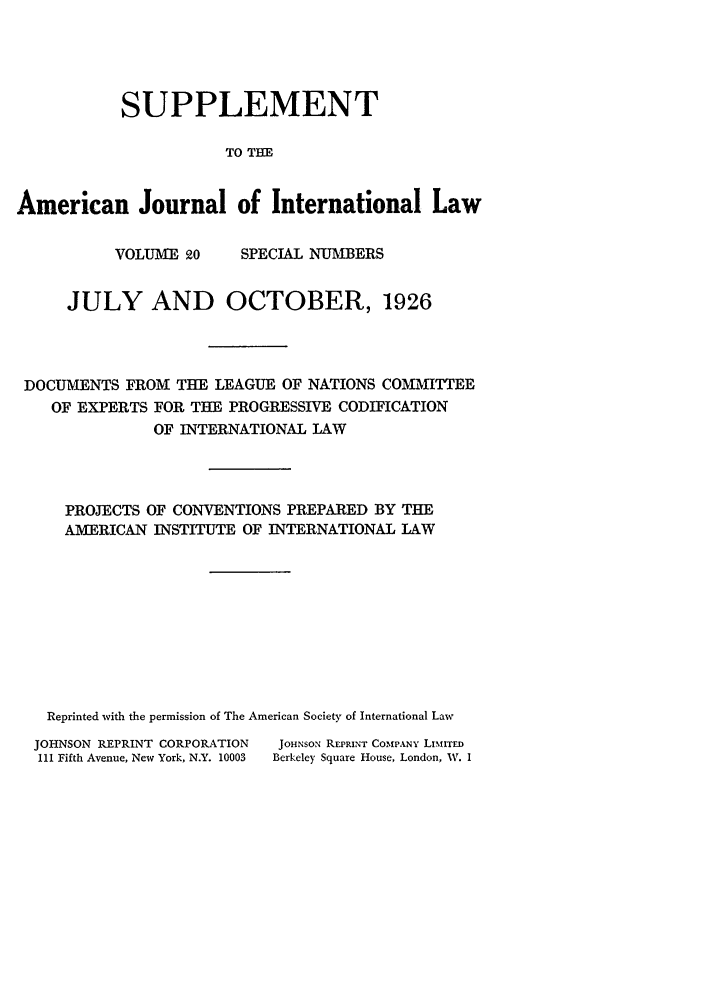 handle is hein.journals/ajilss20 and id is 1 raw text is: SUPPLEMENT
TO THE
American Journal of International Law

VOLUME 20

SPECIAL NUMBERS

JULY AND OCTOBER, 1926
DOCUMENTS FROM THE LEAGUE OF NATIONS COMMITTEE
OF EXPERTS FOR THE PROGRESSIVE CODIFICATION
OF INTERNATIONAL LAW
PROJECTS OF CONVENTIONS PREPARED BY THE
AMERICAN INSTITUTE OF INTERNATIONAL LAW
Reprinted with the permission of The American Society of International Law
JOHNSON REPRINT CORPORATION  JOHNSON REPRINT COMPANY LiMiTED
111 Fifth Avenue, New York, N.Y. 10003  Berkeley Square House, London, W. I


