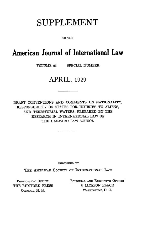 handle is hein.journals/ajilss23 and id is 1 raw text is: SUPPLEMENT
TO THE
American Journal of International Law

VOLUME 23

SPECIAL NUiMIBER

APRIL, 1929
DRAFT CONVENTIONS AND COMIENTS ON NATIONALITY,
RESPONSIBILITY OF STATES FOR INJURIES TO ALIENS,
AND TERRITORIAL WATERS, PREPARED BY THE
RESEARCH IN INTERNATIONAL LAW OF
THE HARVARD LAW SCHOOL
PUBLISHED BY
THE AMERICAN SOCIETY OF INTERNATIONAL LAW

PUBLICATION OFCE:
THE RUMYORD PRESS
CONCORD, N. H.

EDITORIAL AND EXECUTIVE OFFICEi:
2 JACKSON PLACE
W.ASINGTON, D. C.


