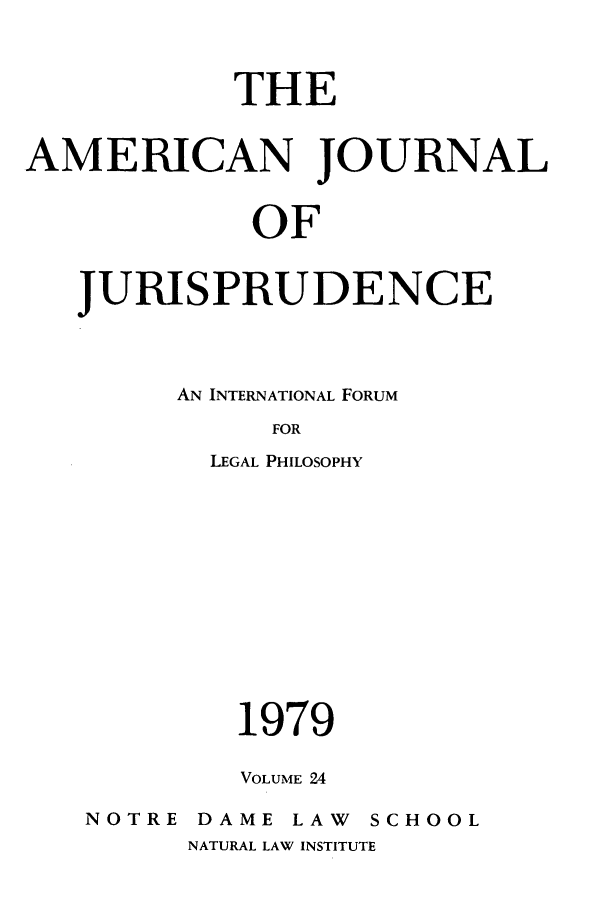 handle is hein.journals/ajj24 and id is 1 raw text is: THE
AMERICAN JOURNAL
OF
JURISPRUDENCE

AN INTERNATIONAL FORUM
FOR
LEGAL PHILOSOPHY
1979
VOLUME 24
NOTRE      DAME      LAW     SCHOOL
NATURAL LAW INSTITUTE


