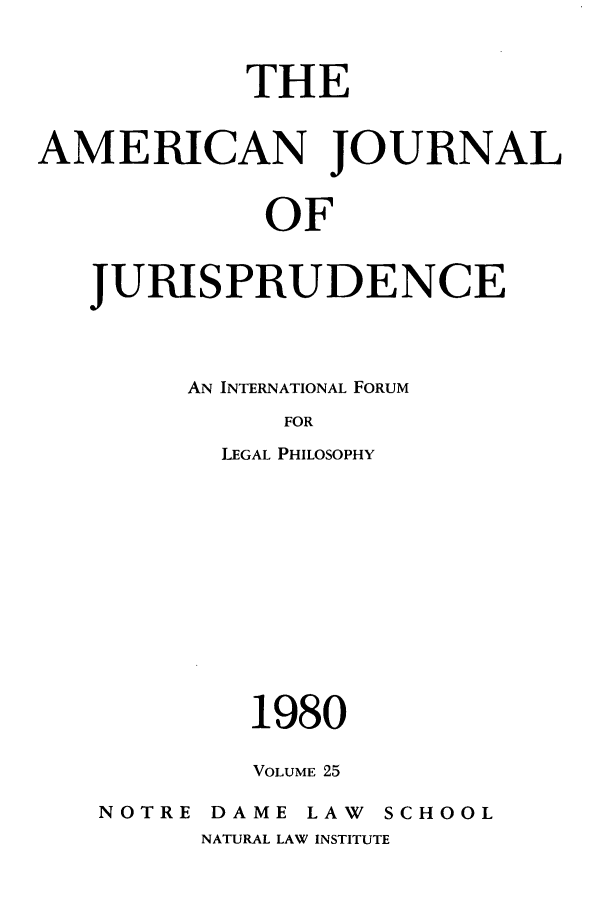 handle is hein.journals/ajj25 and id is 1 raw text is: THE
AMERICAN JOURNAL
OF
JURISPRUDENCE

AN INTERNATIONAL FORUM
FOR
LEGAL PHILOSOPHY

1980
VOLUME 25

NOTRE

DAME LAW

SCHOOL

NATURAL LAW INSTITUTE


