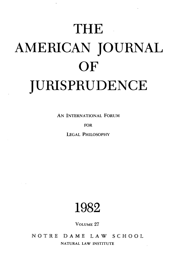 handle is hein.journals/ajj27 and id is 1 raw text is: THE
AMERICAN JOURNAL
OF
JURISPRUDENCE

AN INTERNATIONAL FORUM
FOR
LEGAL PHILOSOPHY
1982
VOLUME 27
NOTRE      DAME      LAW    SCHOOL
NATURAL LAW INSTITUTE


