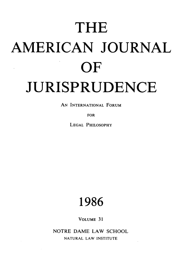 handle is hein.journals/ajj31 and id is 1 raw text is: THE
AMERICAN JOURNAL
OF
JURISPRUDENCE

AN INTERNATIONAL FORUM
FOR
LEGAL PHILOSOPHY

1986
VOLUME 31
NOTRE DAME LAW SCHOOL
NATURAL LAW INSTITUTE


