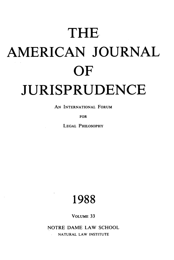 handle is hein.journals/ajj33 and id is 1 raw text is: THE
AMERICAN JOURNAL
OF
JURISPRUDENCE

AN INTERNATIONAL FORUM
FOR
LEGAL PHILOSOPHY

1988
VOLUME 33
NOTRE DAME LAW SCHOOL
NATURAL LAW INSTITUTE


