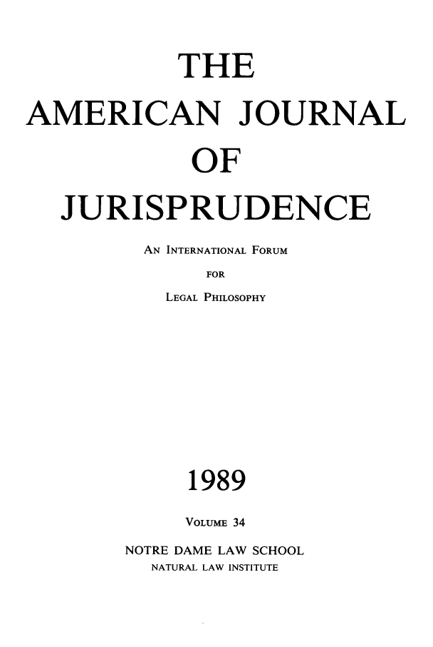 handle is hein.journals/ajj34 and id is 1 raw text is: THE
AMERICAN JOURNAL
OF
JURISPRUDENCE

AN INTERNATIONAL FORUM
FOR
LEGAL PHILOSOPHY

1989
VOLUME 34
NOTRE DAME LAW SCHOOL
NATURAL LAW INSTITUTE


