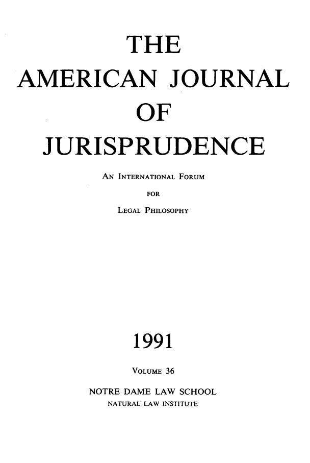 handle is hein.journals/ajj36 and id is 1 raw text is: THE
AMERICAN JOURNAL
OF
JURISPRUDENCE

AN INTERNATIONAL FORUM
FOR
LEGAL PHILOSOPHY

1991
VOLUME 36
NOTRE DAME LAW SCHOOL
NATURAL LAW INSTITUTE


