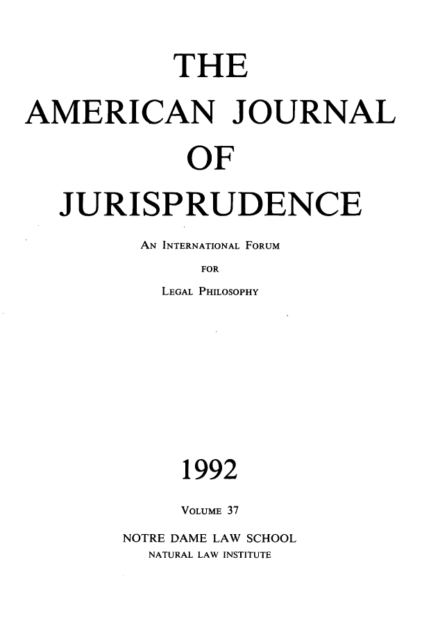 handle is hein.journals/ajj37 and id is 1 raw text is: THE
AMERICAN JOURNAL
OF
JURISPRUDENCE

AN INTERNATIONAL FORUM
FOR
LEGAL PHILOSOPHY

1992
VOLUME 37
NOTRE DAME LAW SCHOOL
NATURAL LAW INSTITUTE


