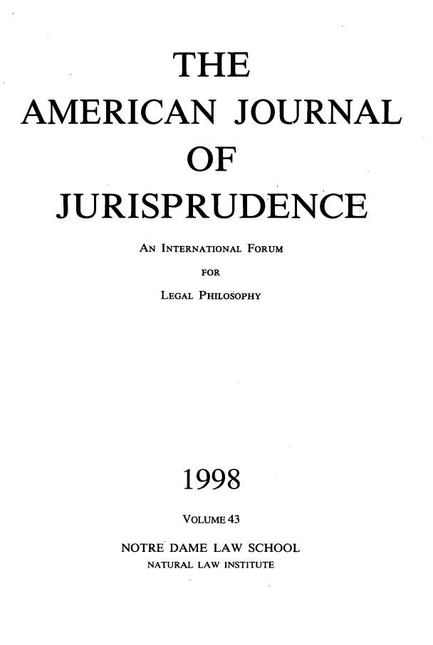 handle is hein.journals/ajj43 and id is 1 raw text is: THE
AMERICAN JOURNAL
OF
JURISPRUDENCE
AN INTERNATIONAL FORUM
FOR
LEGAL PHILOSOPHY

1998
VOLUME 43
NOTRE DAME LAW SCHOOL
NATURAL LAW INSTITUTE


