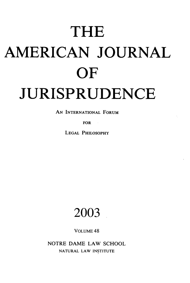 handle is hein.journals/ajj48 and id is 1 raw text is: THE
AMERICAN JOURNAL
OF
JURISPRUDENCE

AN INTERNATIONAL FORUM
FOR
LEGAL PHILOSOPHY

2003
VOLUME 48
NOTRE DAME LAW SCHOOL
NATURAL LAW INSTITUTE


