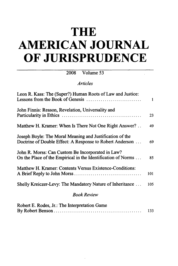handle is hein.journals/ajj53 and id is 1 raw text is: THE
AMERICAN JOURNAL
OF JURISPRUDENCE
2008 Volume 53
Articles
Leon R. Kass: The (Super?) Human Roots of Law and Justice:
Lessons from the Book of Genesis ...........................      1
John Finnis: Reason, Revelation, Universality and
Particularity  in  Ethics  .......................................  23
Matthew H. Kramer: When Is There Not One Right Answer?..         49
Joseph Boyle: The Moral Meaning and Justification of the
Doctrine of Double Effect: A Response to Robert Anderson ...     69
John R. Morss: Can Custom Be Incorporated in Law?
On the Place of the Empirical in the Identification of Norms ...  85
Matthew H. Kramer: Contents Versus Existence-Conditions:
A  Brief Reply to  John  M orss .................................  101
Shelly Kreiczer-Levy: The Mandatory Nature of Inheritance ...   105
Book Review
Robert E. Rodes, Jr.: The Interpretation Game
By  Robert Benson  ...........................................  133


