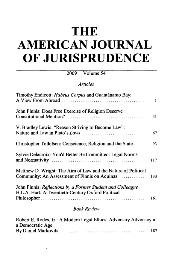 handle is hein.journals/ajj54 and id is 1 raw text is: THE
AMERICAN JOURNAL
OF JURISPRUDENCE
2009 Volume 54
Articles
Timothy Endicott: Habeus Corpus and Guantdnamo Bay:
A  View  From  Abroad  .......................................    I
John Finnis: Does Free Exercise of Religion Deserve
Constitutional M ention?  .....................................  41
V. Bradley Lewis: Reason Striving to Become Law:
Nature and Law in Plato's Laws .............................     67
Christopher Tollefsen: Conscience, Religion and the State .....  93
Sylvie Delacroix: You'd Better Be Committed: Legal Norms
and  N orm ativity  ...........................................  117
Matthew D. Wright: The Aim of Law and the Nature of Political
Community: An Assessment of Finnis on Aquinas ............      133
John Finnis: Reflections by a Former Student and Colleague
H.L.A. Hart: A Twentieth-Century Oxford Political
Philosopher  .................................................   161
Book Review
Robert E. Rodes, Jr.: A Modem Legal Ethics: Adversary Advocacy in
a Democratic Age
By  Daniel M arkovits  ........................................  187


