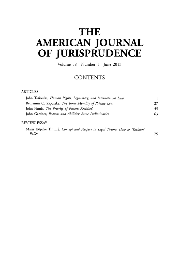 handle is hein.journals/ajj58 and id is 1 raw text is: THE
AMERICAN JOURNAL
OF JURISPRUDENCE
Volume 58 Number 1 June 2013
CONTENTS
ARTICLES
John Tasioulas, Human Rights, Legitimacy, and International Law      1
Benjamin C. Zipursky, The Inner Morality of Private Law             27
John Finnis, The Priority of Persons Revisited                      45
John Gardner, Reasons and Abilities: Some Preliminaries             63
REVIEW ESSAY
Maris Kbpcke Tintur6, Concept and Purpose in Legal Theory: How to Reclaim
Fuller                                                            75


